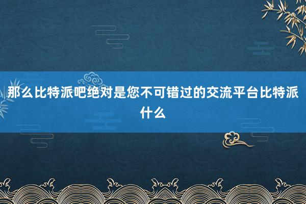 那么比特派吧绝对是您不可错过的交流平台比特派什么