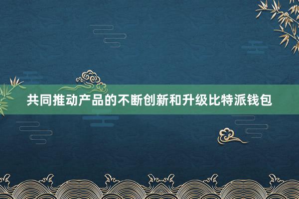 共同推动产品的不断创新和升级比特派钱包